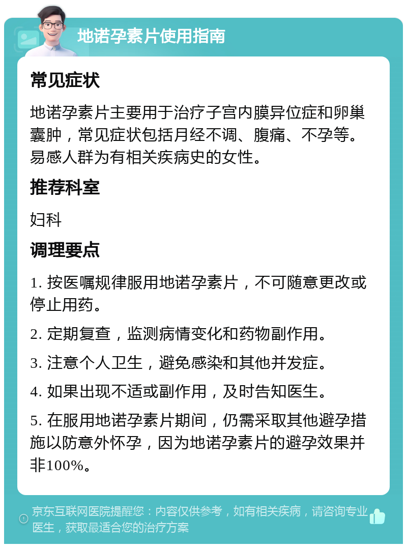 地诺孕素片使用指南 常见症状 地诺孕素片主要用于治疗子宫内膜异位症和卵巢囊肿，常见症状包括月经不调、腹痛、不孕等。易感人群为有相关疾病史的女性。 推荐科室 妇科 调理要点 1. 按医嘱规律服用地诺孕素片，不可随意更改或停止用药。 2. 定期复查，监测病情变化和药物副作用。 3. 注意个人卫生，避免感染和其他并发症。 4. 如果出现不适或副作用，及时告知医生。 5. 在服用地诺孕素片期间，仍需采取其他避孕措施以防意外怀孕，因为地诺孕素片的避孕效果并非100%。