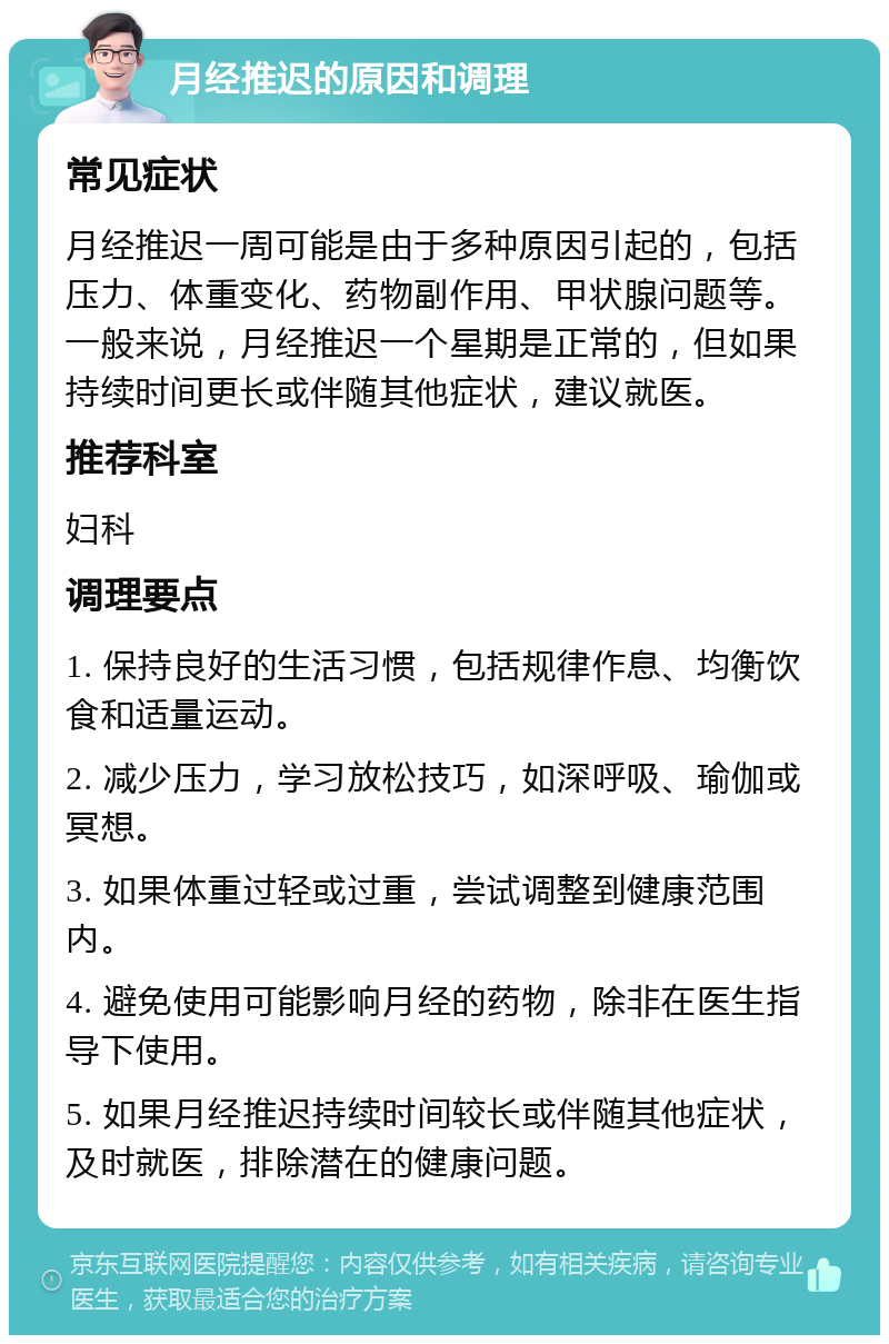 月经推迟的原因和调理 常见症状 月经推迟一周可能是由于多种原因引起的，包括压力、体重变化、药物副作用、甲状腺问题等。一般来说，月经推迟一个星期是正常的，但如果持续时间更长或伴随其他症状，建议就医。 推荐科室 妇科 调理要点 1. 保持良好的生活习惯，包括规律作息、均衡饮食和适量运动。 2. 减少压力，学习放松技巧，如深呼吸、瑜伽或冥想。 3. 如果体重过轻或过重，尝试调整到健康范围内。 4. 避免使用可能影响月经的药物，除非在医生指导下使用。 5. 如果月经推迟持续时间较长或伴随其他症状，及时就医，排除潜在的健康问题。