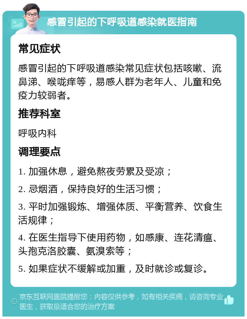 感冒引起的下呼吸道感染就医指南 常见症状 感冒引起的下呼吸道感染常见症状包括咳嗽、流鼻涕、喉咙痒等，易感人群为老年人、儿童和免疫力较弱者。 推荐科室 呼吸内科 调理要点 1. 加强休息，避免熬夜劳累及受凉； 2. 忌烟酒，保持良好的生活习惯； 3. 平时加强锻炼、增强体质、平衡营养、饮食生活规律； 4. 在医生指导下使用药物，如感康、连花清瘟、头孢克洛胶囊、氨溴索等； 5. 如果症状不缓解或加重，及时就诊或复诊。