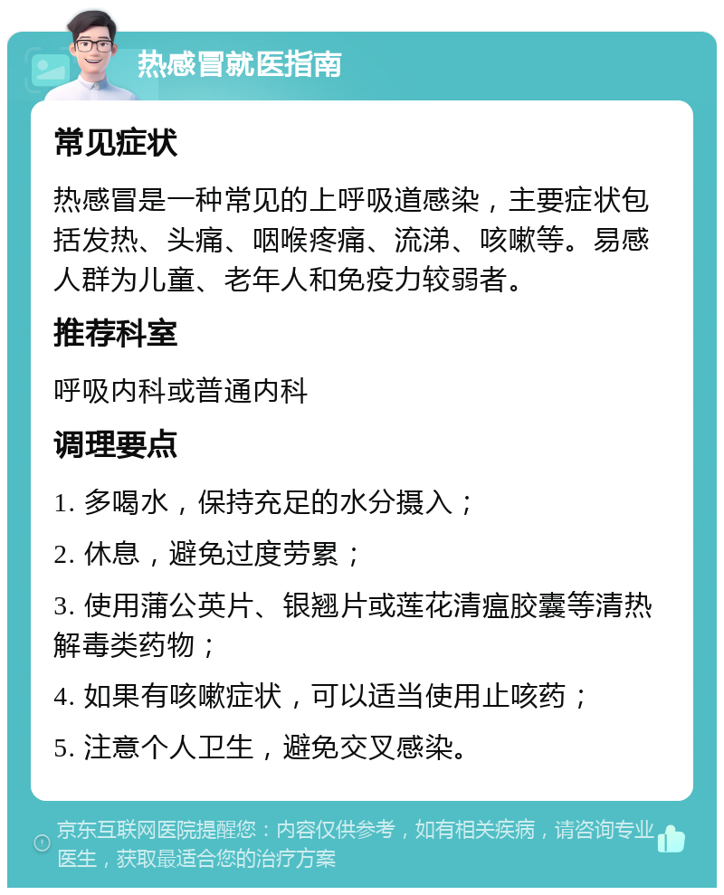 热感冒就医指南 常见症状 热感冒是一种常见的上呼吸道感染，主要症状包括发热、头痛、咽喉疼痛、流涕、咳嗽等。易感人群为儿童、老年人和免疫力较弱者。 推荐科室 呼吸内科或普通内科 调理要点 1. 多喝水，保持充足的水分摄入； 2. 休息，避免过度劳累； 3. 使用蒲公英片、银翘片或莲花清瘟胶囊等清热解毒类药物； 4. 如果有咳嗽症状，可以适当使用止咳药； 5. 注意个人卫生，避免交叉感染。