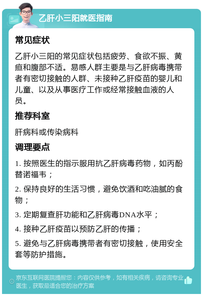 乙肝小三阳就医指南 常见症状 乙肝小三阳的常见症状包括疲劳、食欲不振、黄疸和腹部不适。易感人群主要是与乙肝病毒携带者有密切接触的人群、未接种乙肝疫苗的婴儿和儿童、以及从事医疗工作或经常接触血液的人员。 推荐科室 肝病科或传染病科 调理要点 1. 按照医生的指示服用抗乙肝病毒药物，如丙酚替诺福韦； 2. 保持良好的生活习惯，避免饮酒和吃油腻的食物； 3. 定期复查肝功能和乙肝病毒DNA水平； 4. 接种乙肝疫苗以预防乙肝的传播； 5. 避免与乙肝病毒携带者有密切接触，使用安全套等防护措施。