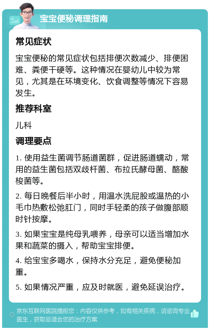 宝宝便秘调理指南 常见症状 宝宝便秘的常见症状包括排便次数减少、排便困难、粪便干硬等。这种情况在婴幼儿中较为常见，尤其是在环境变化、饮食调整等情况下容易发生。 推荐科室 儿科 调理要点 1. 使用益生菌调节肠道菌群，促进肠道蠕动，常用的益生菌包括双歧杆菌、布拉氏酵母菌、酪酸梭菌等。 2. 每日晚餐后半小时，用温水洗屁股或温热的小毛巾热敷松弛肛门，同时手轻柔的孩子做腹部顺时针按摩。 3. 如果宝宝是纯母乳喂养，母亲可以适当增加水果和蔬菜的摄入，帮助宝宝排便。 4. 给宝宝多喝水，保持水分充足，避免便秘加重。 5. 如果情况严重，应及时就医，避免延误治疗。