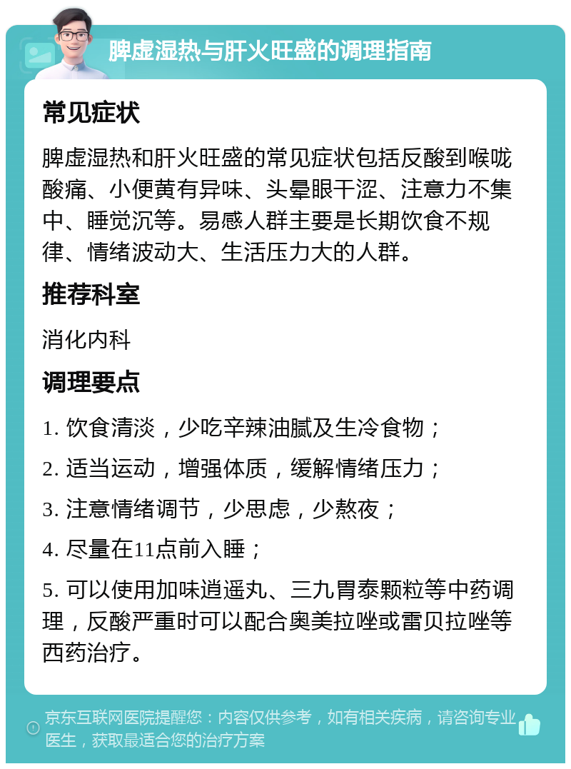 脾虚湿热与肝火旺盛的调理指南 常见症状 脾虚湿热和肝火旺盛的常见症状包括反酸到喉咙酸痛、小便黄有异味、头晕眼干涩、注意力不集中、睡觉沉等。易感人群主要是长期饮食不规律、情绪波动大、生活压力大的人群。 推荐科室 消化内科 调理要点 1. 饮食清淡，少吃辛辣油腻及生冷食物； 2. 适当运动，增强体质，缓解情绪压力； 3. 注意情绪调节，少思虑，少熬夜； 4. 尽量在11点前入睡； 5. 可以使用加味逍遥丸、三九胃泰颗粒等中药调理，反酸严重时可以配合奥美拉唑或雷贝拉唑等西药治疗。