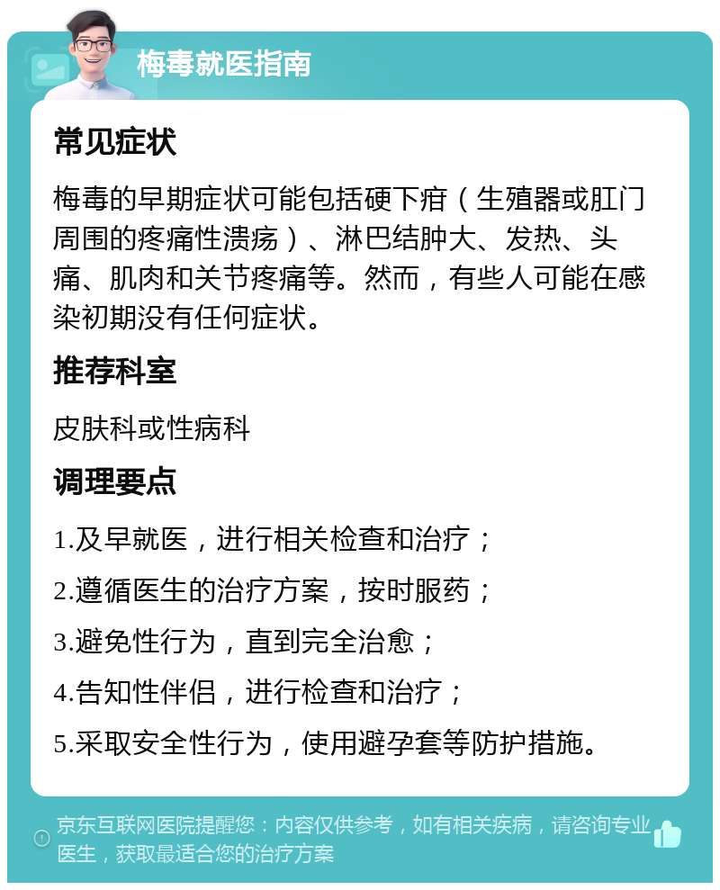 梅毒就医指南 常见症状 梅毒的早期症状可能包括硬下疳（生殖器或肛门周围的疼痛性溃疡）、淋巴结肿大、发热、头痛、肌肉和关节疼痛等。然而，有些人可能在感染初期没有任何症状。 推荐科室 皮肤科或性病科 调理要点 1.及早就医，进行相关检查和治疗； 2.遵循医生的治疗方案，按时服药； 3.避免性行为，直到完全治愈； 4.告知性伴侣，进行检查和治疗； 5.采取安全性行为，使用避孕套等防护措施。