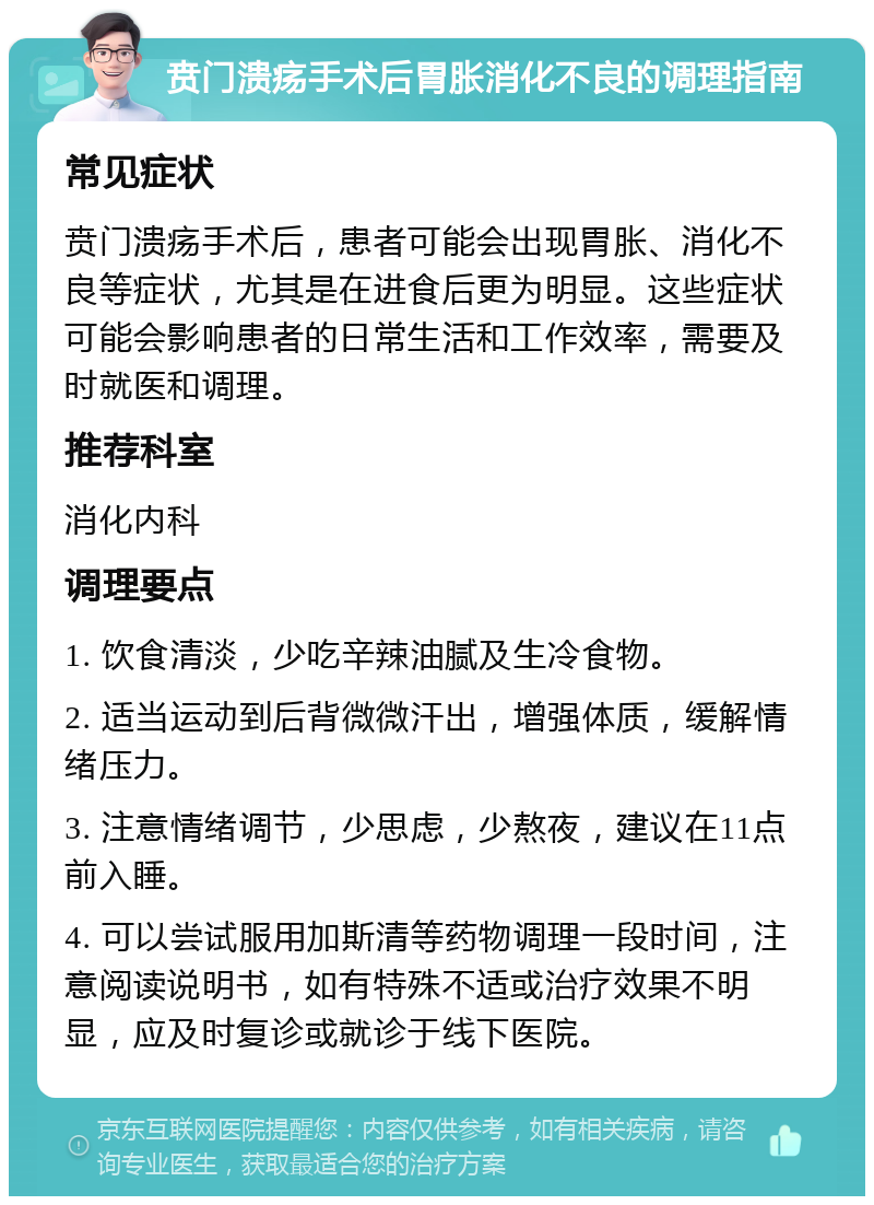 贲门溃疡手术后胃胀消化不良的调理指南 常见症状 贲门溃疡手术后，患者可能会出现胃胀、消化不良等症状，尤其是在进食后更为明显。这些症状可能会影响患者的日常生活和工作效率，需要及时就医和调理。 推荐科室 消化内科 调理要点 1. 饮食清淡，少吃辛辣油腻及生冷食物。 2. 适当运动到后背微微汗出，增强体质，缓解情绪压力。 3. 注意情绪调节，少思虑，少熬夜，建议在11点前入睡。 4. 可以尝试服用加斯清等药物调理一段时间，注意阅读说明书，如有特殊不适或治疗效果不明显，应及时复诊或就诊于线下医院。