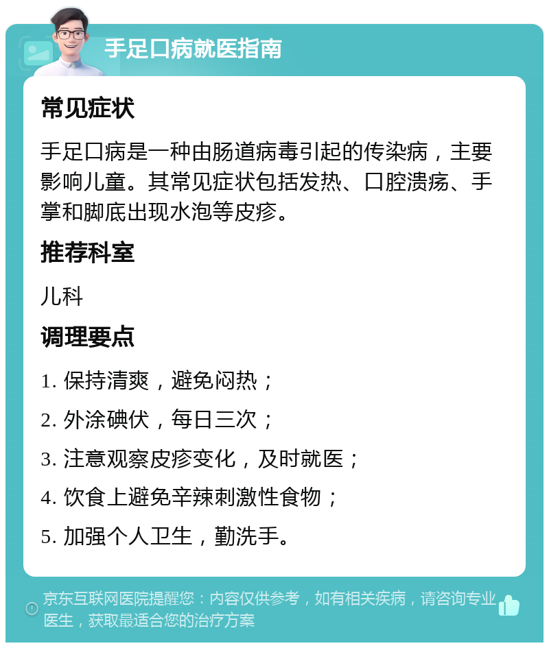 手足口病就医指南 常见症状 手足口病是一种由肠道病毒引起的传染病，主要影响儿童。其常见症状包括发热、口腔溃疡、手掌和脚底出现水泡等皮疹。 推荐科室 儿科 调理要点 1. 保持清爽，避免闷热； 2. 外涂碘伏，每日三次； 3. 注意观察皮疹变化，及时就医； 4. 饮食上避免辛辣刺激性食物； 5. 加强个人卫生，勤洗手。