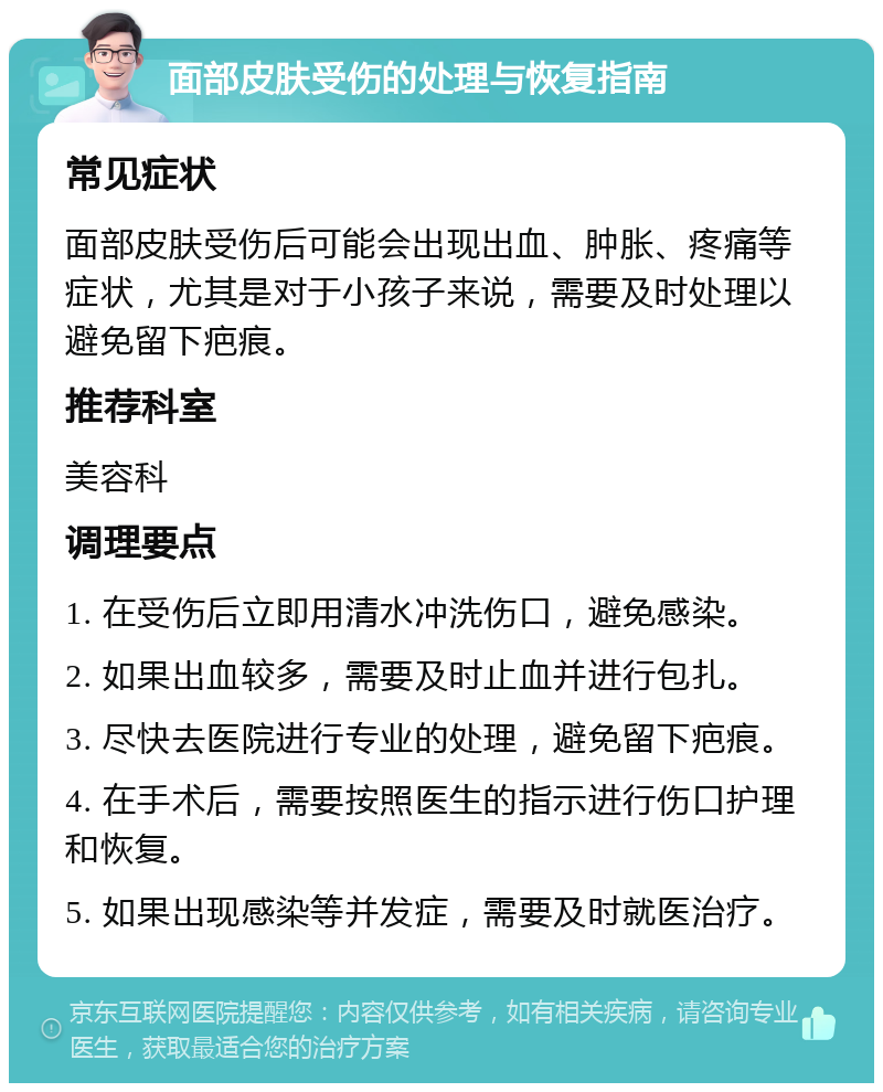 面部皮肤受伤的处理与恢复指南 常见症状 面部皮肤受伤后可能会出现出血、肿胀、疼痛等症状，尤其是对于小孩子来说，需要及时处理以避免留下疤痕。 推荐科室 美容科 调理要点 1. 在受伤后立即用清水冲洗伤口，避免感染。 2. 如果出血较多，需要及时止血并进行包扎。 3. 尽快去医院进行专业的处理，避免留下疤痕。 4. 在手术后，需要按照医生的指示进行伤口护理和恢复。 5. 如果出现感染等并发症，需要及时就医治疗。