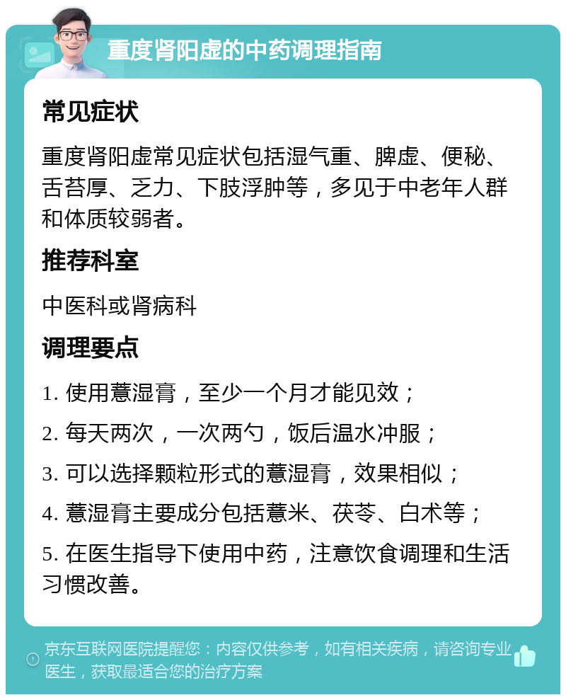 重度肾阳虚的中药调理指南 常见症状 重度肾阳虚常见症状包括湿气重、脾虚、便秘、舌苔厚、乏力、下肢浮肿等，多见于中老年人群和体质较弱者。 推荐科室 中医科或肾病科 调理要点 1. 使用薏湿膏，至少一个月才能见效； 2. 每天两次，一次两勺，饭后温水冲服； 3. 可以选择颗粒形式的薏湿膏，效果相似； 4. 薏湿膏主要成分包括薏米、茯苓、白术等； 5. 在医生指导下使用中药，注意饮食调理和生活习惯改善。