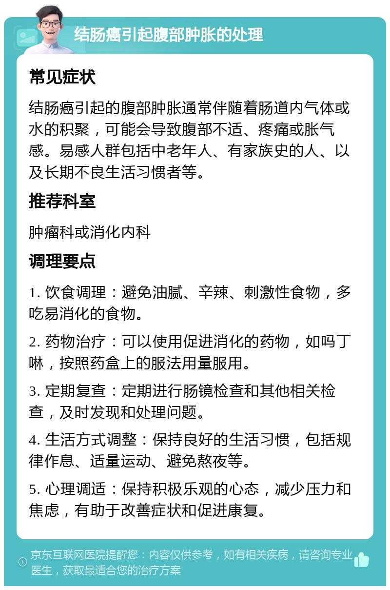 结肠癌引起腹部肿胀的处理 常见症状 结肠癌引起的腹部肿胀通常伴随着肠道内气体或水的积聚，可能会导致腹部不适、疼痛或胀气感。易感人群包括中老年人、有家族史的人、以及长期不良生活习惯者等。 推荐科室 肿瘤科或消化内科 调理要点 1. 饮食调理：避免油腻、辛辣、刺激性食物，多吃易消化的食物。 2. 药物治疗：可以使用促进消化的药物，如吗丁啉，按照药盒上的服法用量服用。 3. 定期复查：定期进行肠镜检查和其他相关检查，及时发现和处理问题。 4. 生活方式调整：保持良好的生活习惯，包括规律作息、适量运动、避免熬夜等。 5. 心理调适：保持积极乐观的心态，减少压力和焦虑，有助于改善症状和促进康复。