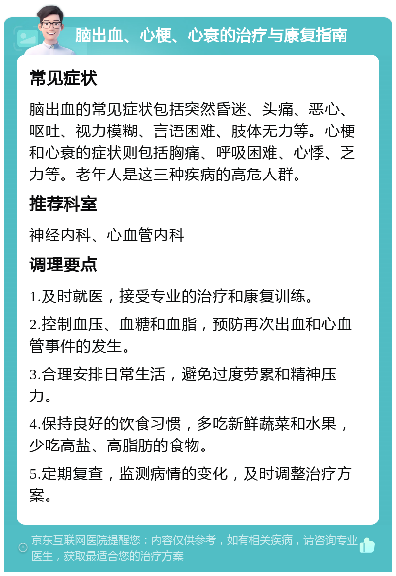 脑出血、心梗、心衰的治疗与康复指南 常见症状 脑出血的常见症状包括突然昏迷、头痛、恶心、呕吐、视力模糊、言语困难、肢体无力等。心梗和心衰的症状则包括胸痛、呼吸困难、心悸、乏力等。老年人是这三种疾病的高危人群。 推荐科室 神经内科、心血管内科 调理要点 1.及时就医，接受专业的治疗和康复训练。 2.控制血压、血糖和血脂，预防再次出血和心血管事件的发生。 3.合理安排日常生活，避免过度劳累和精神压力。 4.保持良好的饮食习惯，多吃新鲜蔬菜和水果，少吃高盐、高脂肪的食物。 5.定期复查，监测病情的变化，及时调整治疗方案。