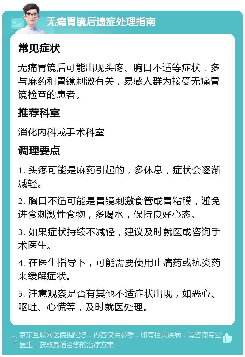 无痛胃镜后遗症处理指南 常见症状 无痛胃镜后可能出现头疼、胸口不适等症状，多与麻药和胃镜刺激有关，易感人群为接受无痛胃镜检查的患者。 推荐科室 消化内科或手术科室 调理要点 1. 头疼可能是麻药引起的，多休息，症状会逐渐减轻。 2. 胸口不适可能是胃镜刺激食管或胃粘膜，避免进食刺激性食物，多喝水，保持良好心态。 3. 如果症状持续不减轻，建议及时就医或咨询手术医生。 4. 在医生指导下，可能需要使用止痛药或抗炎药来缓解症状。 5. 注意观察是否有其他不适症状出现，如恶心、呕吐、心慌等，及时就医处理。