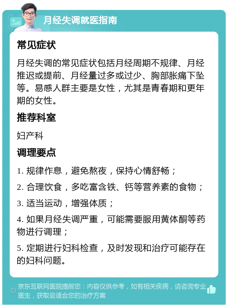 月经失调就医指南 常见症状 月经失调的常见症状包括月经周期不规律、月经推迟或提前、月经量过多或过少、胸部胀痛下坠等。易感人群主要是女性，尤其是青春期和更年期的女性。 推荐科室 妇产科 调理要点 1. 规律作息，避免熬夜，保持心情舒畅； 2. 合理饮食，多吃富含铁、钙等营养素的食物； 3. 适当运动，增强体质； 4. 如果月经失调严重，可能需要服用黄体酮等药物进行调理； 5. 定期进行妇科检查，及时发现和治疗可能存在的妇科问题。