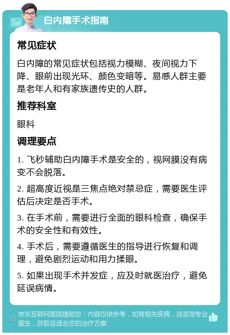 白内障手术指南 常见症状 白内障的常见症状包括视力模糊、夜间视力下降、眼前出现光环、颜色变暗等。易感人群主要是老年人和有家族遗传史的人群。 推荐科室 眼科 调理要点 1. 飞秒辅助白内障手术是安全的，视网膜没有病变不会脱落。 2. 超高度近视是三焦点绝对禁忌症，需要医生评估后决定是否手术。 3. 在手术前，需要进行全面的眼科检查，确保手术的安全性和有效性。 4. 手术后，需要遵循医生的指导进行恢复和调理，避免剧烈运动和用力揉眼。 5. 如果出现手术并发症，应及时就医治疗，避免延误病情。