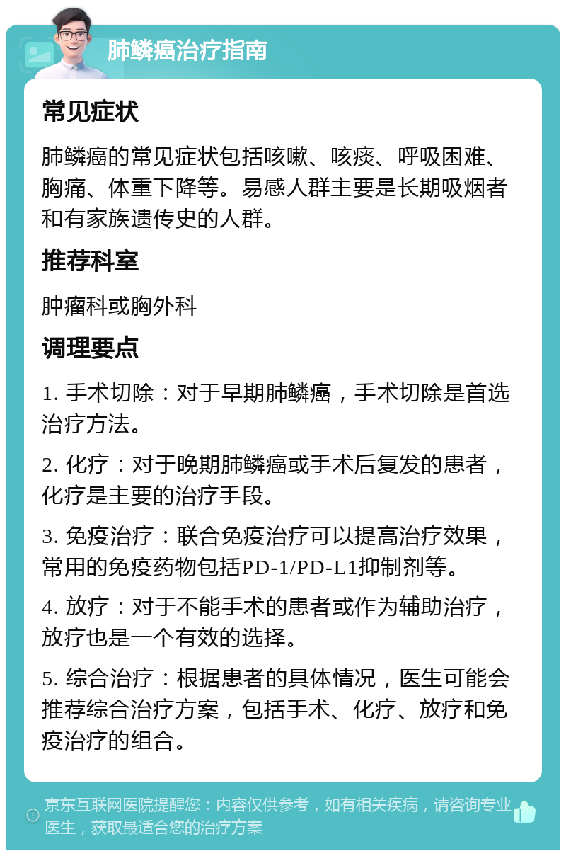 肺鳞癌治疗指南 常见症状 肺鳞癌的常见症状包括咳嗽、咳痰、呼吸困难、胸痛、体重下降等。易感人群主要是长期吸烟者和有家族遗传史的人群。 推荐科室 肿瘤科或胸外科 调理要点 1. 手术切除：对于早期肺鳞癌，手术切除是首选治疗方法。 2. 化疗：对于晚期肺鳞癌或手术后复发的患者，化疗是主要的治疗手段。 3. 免疫治疗：联合免疫治疗可以提高治疗效果，常用的免疫药物包括PD-1/PD-L1抑制剂等。 4. 放疗：对于不能手术的患者或作为辅助治疗，放疗也是一个有效的选择。 5. 综合治疗：根据患者的具体情况，医生可能会推荐综合治疗方案，包括手术、化疗、放疗和免疫治疗的组合。