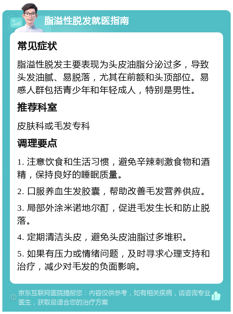 脂溢性脱发就医指南 常见症状 脂溢性脱发主要表现为头皮油脂分泌过多，导致头发油腻、易脱落，尤其在前额和头顶部位。易感人群包括青少年和年轻成人，特别是男性。 推荐科室 皮肤科或毛发专科 调理要点 1. 注意饮食和生活习惯，避免辛辣刺激食物和酒精，保持良好的睡眠质量。 2. 口服养血生发胶囊，帮助改善毛发营养供应。 3. 局部外涂米诺地尔酊，促进毛发生长和防止脱落。 4. 定期清洁头皮，避免头皮油脂过多堆积。 5. 如果有压力或情绪问题，及时寻求心理支持和治疗，减少对毛发的负面影响。