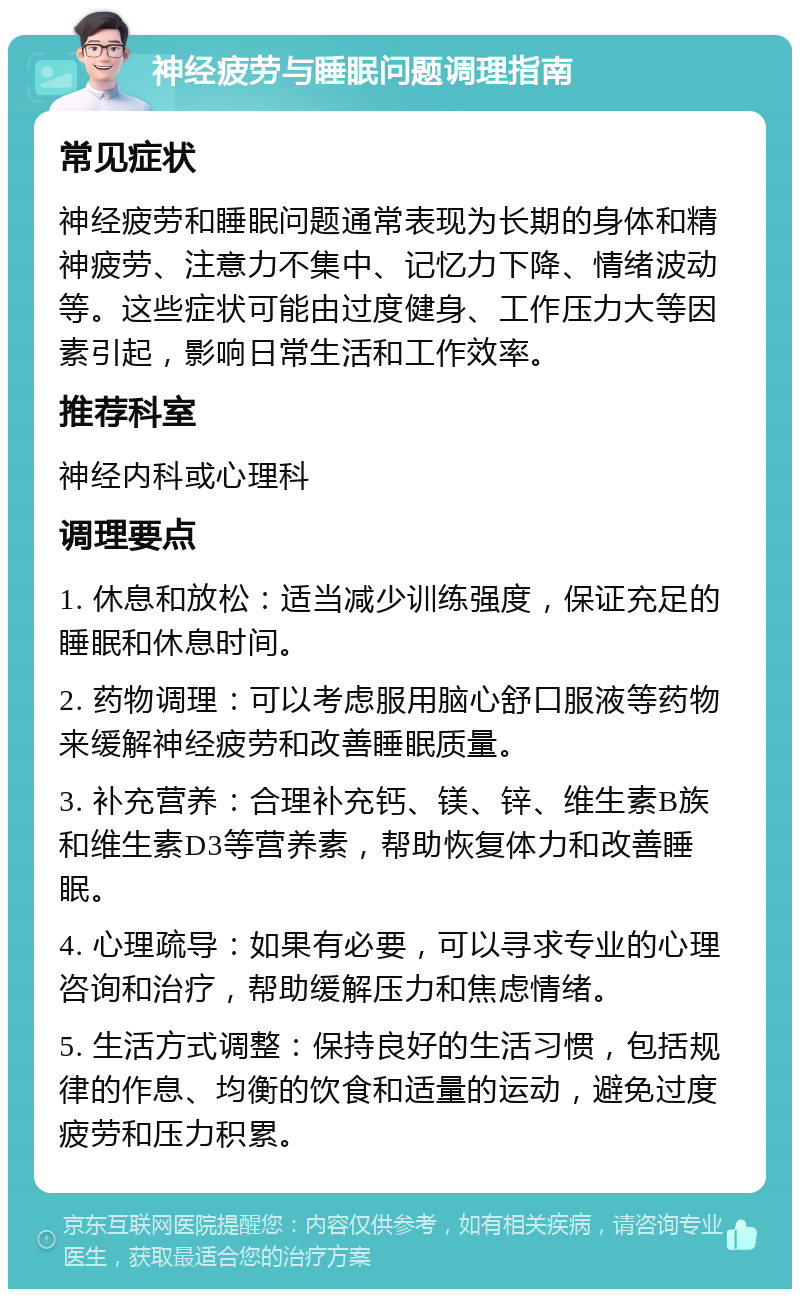 神经疲劳与睡眠问题调理指南 常见症状 神经疲劳和睡眠问题通常表现为长期的身体和精神疲劳、注意力不集中、记忆力下降、情绪波动等。这些症状可能由过度健身、工作压力大等因素引起，影响日常生活和工作效率。 推荐科室 神经内科或心理科 调理要点 1. 休息和放松：适当减少训练强度，保证充足的睡眠和休息时间。 2. 药物调理：可以考虑服用脑心舒口服液等药物来缓解神经疲劳和改善睡眠质量。 3. 补充营养：合理补充钙、镁、锌、维生素B族和维生素D3等营养素，帮助恢复体力和改善睡眠。 4. 心理疏导：如果有必要，可以寻求专业的心理咨询和治疗，帮助缓解压力和焦虑情绪。 5. 生活方式调整：保持良好的生活习惯，包括规律的作息、均衡的饮食和适量的运动，避免过度疲劳和压力积累。