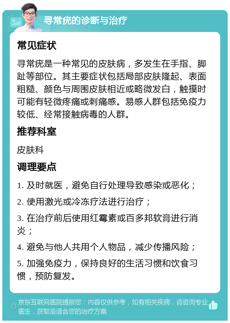 寻常疣的诊断与治疗 常见症状 寻常疣是一种常见的皮肤病，多发生在手指、脚趾等部位。其主要症状包括局部皮肤隆起、表面粗糙、颜色与周围皮肤相近或略微发白，触摸时可能有轻微疼痛或刺痛感。易感人群包括免疫力较低、经常接触病毒的人群。 推荐科室 皮肤科 调理要点 1. 及时就医，避免自行处理导致感染或恶化； 2. 使用激光或冷冻疗法进行治疗； 3. 在治疗前后使用红霉素或百多邦软膏进行消炎； 4. 避免与他人共用个人物品，减少传播风险； 5. 加强免疫力，保持良好的生活习惯和饮食习惯，预防复发。