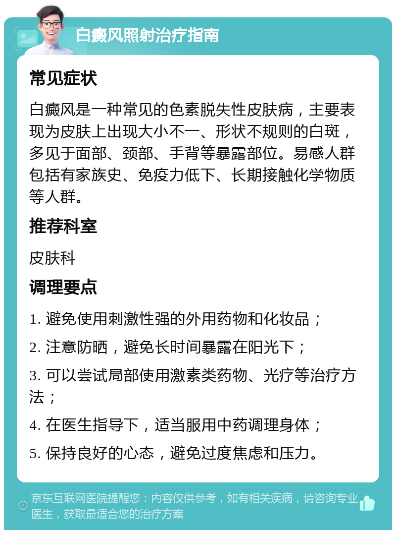 白癜风照射治疗指南 常见症状 白癜风是一种常见的色素脱失性皮肤病，主要表现为皮肤上出现大小不一、形状不规则的白斑，多见于面部、颈部、手背等暴露部位。易感人群包括有家族史、免疫力低下、长期接触化学物质等人群。 推荐科室 皮肤科 调理要点 1. 避免使用刺激性强的外用药物和化妆品； 2. 注意防晒，避免长时间暴露在阳光下； 3. 可以尝试局部使用激素类药物、光疗等治疗方法； 4. 在医生指导下，适当服用中药调理身体； 5. 保持良好的心态，避免过度焦虑和压力。