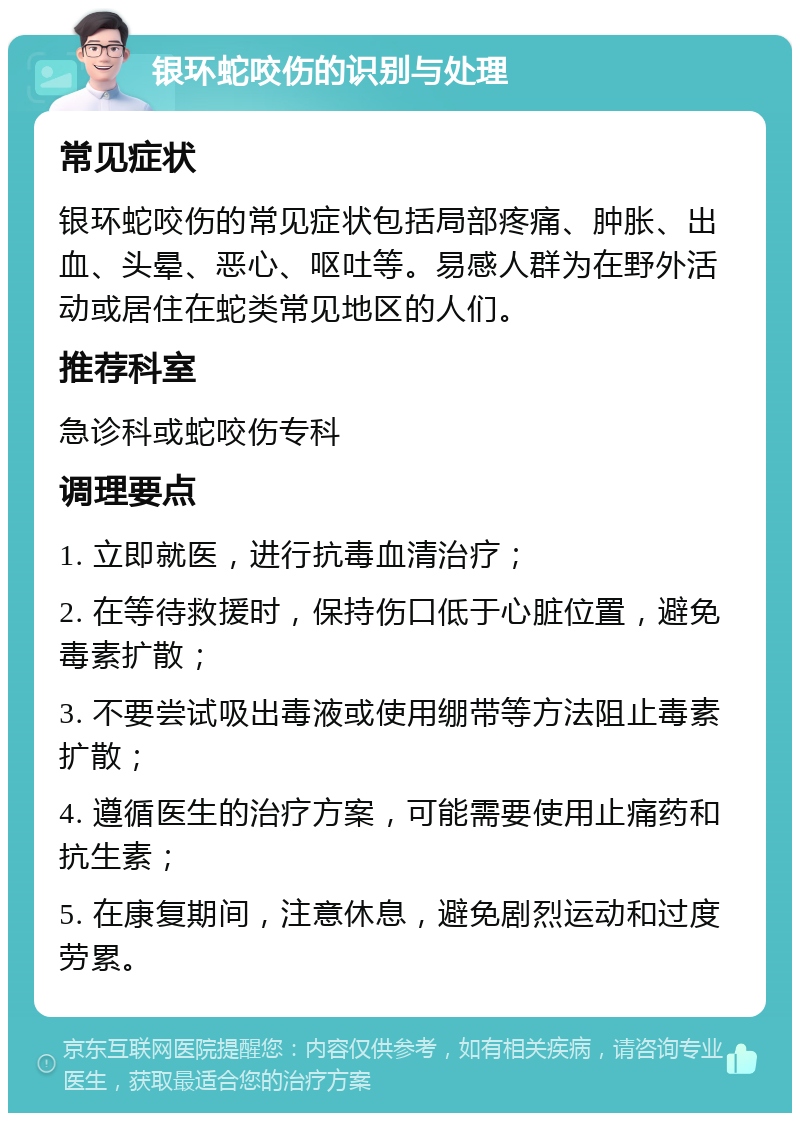 银环蛇咬伤的识别与处理 常见症状 银环蛇咬伤的常见症状包括局部疼痛、肿胀、出血、头晕、恶心、呕吐等。易感人群为在野外活动或居住在蛇类常见地区的人们。 推荐科室 急诊科或蛇咬伤专科 调理要点 1. 立即就医，进行抗毒血清治疗； 2. 在等待救援时，保持伤口低于心脏位置，避免毒素扩散； 3. 不要尝试吸出毒液或使用绷带等方法阻止毒素扩散； 4. 遵循医生的治疗方案，可能需要使用止痛药和抗生素； 5. 在康复期间，注意休息，避免剧烈运动和过度劳累。