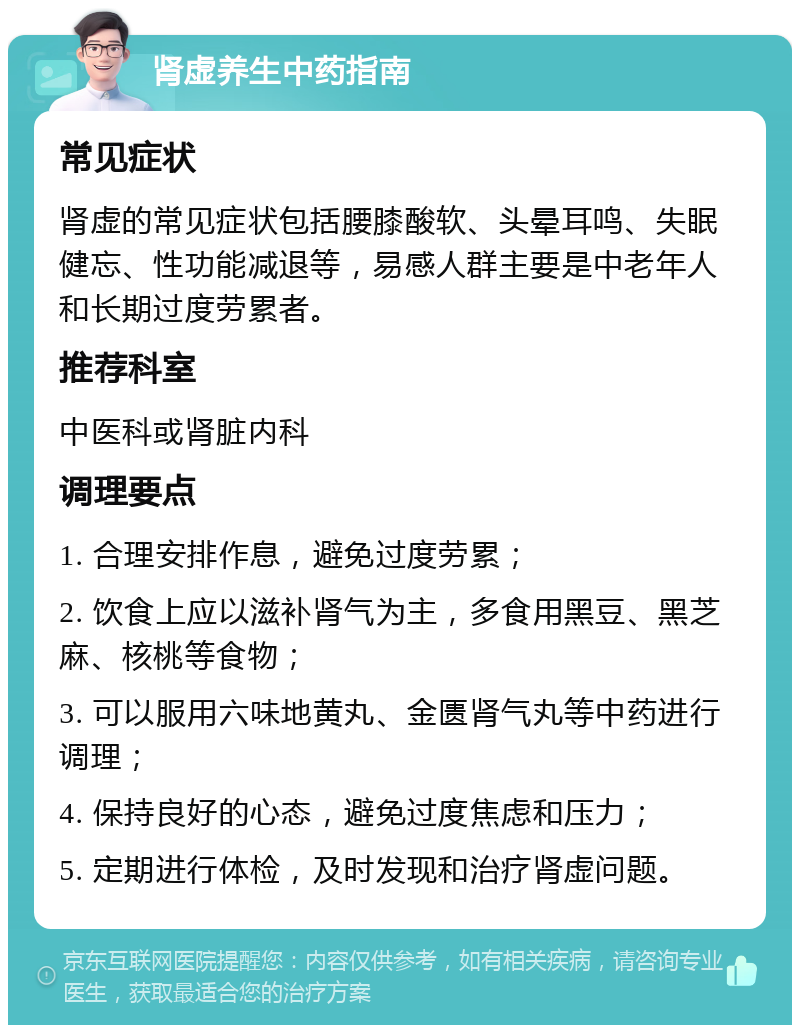 肾虚养生中药指南 常见症状 肾虚的常见症状包括腰膝酸软、头晕耳鸣、失眠健忘、性功能减退等，易感人群主要是中老年人和长期过度劳累者。 推荐科室 中医科或肾脏内科 调理要点 1. 合理安排作息，避免过度劳累； 2. 饮食上应以滋补肾气为主，多食用黑豆、黑芝麻、核桃等食物； 3. 可以服用六味地黄丸、金匮肾气丸等中药进行调理； 4. 保持良好的心态，避免过度焦虑和压力； 5. 定期进行体检，及时发现和治疗肾虚问题。