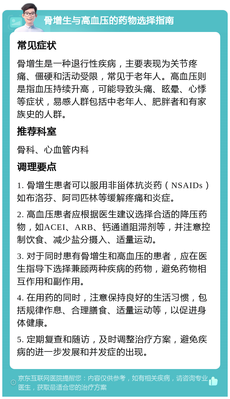 骨增生与高血压的药物选择指南 常见症状 骨增生是一种退行性疾病，主要表现为关节疼痛、僵硬和活动受限，常见于老年人。高血压则是指血压持续升高，可能导致头痛、眩晕、心悸等症状，易感人群包括中老年人、肥胖者和有家族史的人群。 推荐科室 骨科、心血管内科 调理要点 1. 骨增生患者可以服用非甾体抗炎药（NSAIDs）如布洛芬、阿司匹林等缓解疼痛和炎症。 2. 高血压患者应根据医生建议选择合适的降压药物，如ACEI、ARB、钙通道阻滞剂等，并注意控制饮食、减少盐分摄入、适量运动。 3. 对于同时患有骨增生和高血压的患者，应在医生指导下选择兼顾两种疾病的药物，避免药物相互作用和副作用。 4. 在用药的同时，注意保持良好的生活习惯，包括规律作息、合理膳食、适量运动等，以促进身体健康。 5. 定期复查和随访，及时调整治疗方案，避免疾病的进一步发展和并发症的出现。