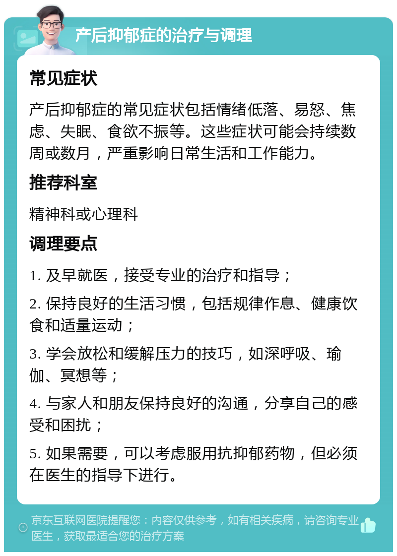 产后抑郁症的治疗与调理 常见症状 产后抑郁症的常见症状包括情绪低落、易怒、焦虑、失眠、食欲不振等。这些症状可能会持续数周或数月，严重影响日常生活和工作能力。 推荐科室 精神科或心理科 调理要点 1. 及早就医，接受专业的治疗和指导； 2. 保持良好的生活习惯，包括规律作息、健康饮食和适量运动； 3. 学会放松和缓解压力的技巧，如深呼吸、瑜伽、冥想等； 4. 与家人和朋友保持良好的沟通，分享自己的感受和困扰； 5. 如果需要，可以考虑服用抗抑郁药物，但必须在医生的指导下进行。