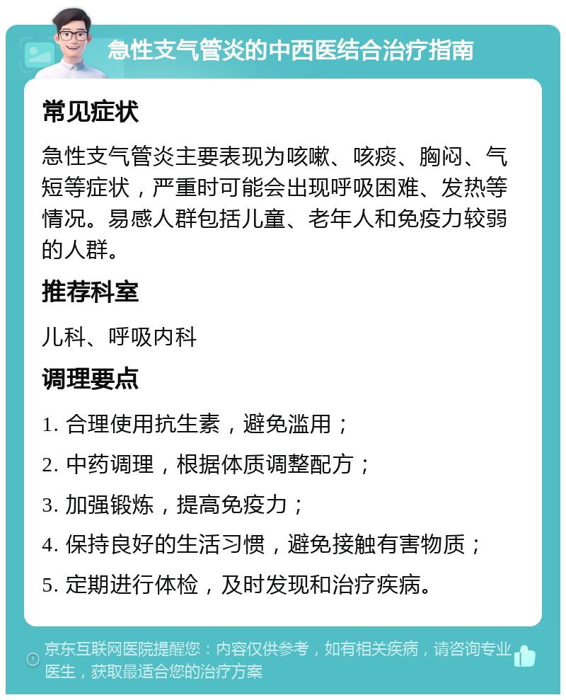 急性支气管炎的中西医结合治疗指南 常见症状 急性支气管炎主要表现为咳嗽、咳痰、胸闷、气短等症状，严重时可能会出现呼吸困难、发热等情况。易感人群包括儿童、老年人和免疫力较弱的人群。 推荐科室 儿科、呼吸内科 调理要点 1. 合理使用抗生素，避免滥用； 2. 中药调理，根据体质调整配方； 3. 加强锻炼，提高免疫力； 4. 保持良好的生活习惯，避免接触有害物质； 5. 定期进行体检，及时发现和治疗疾病。