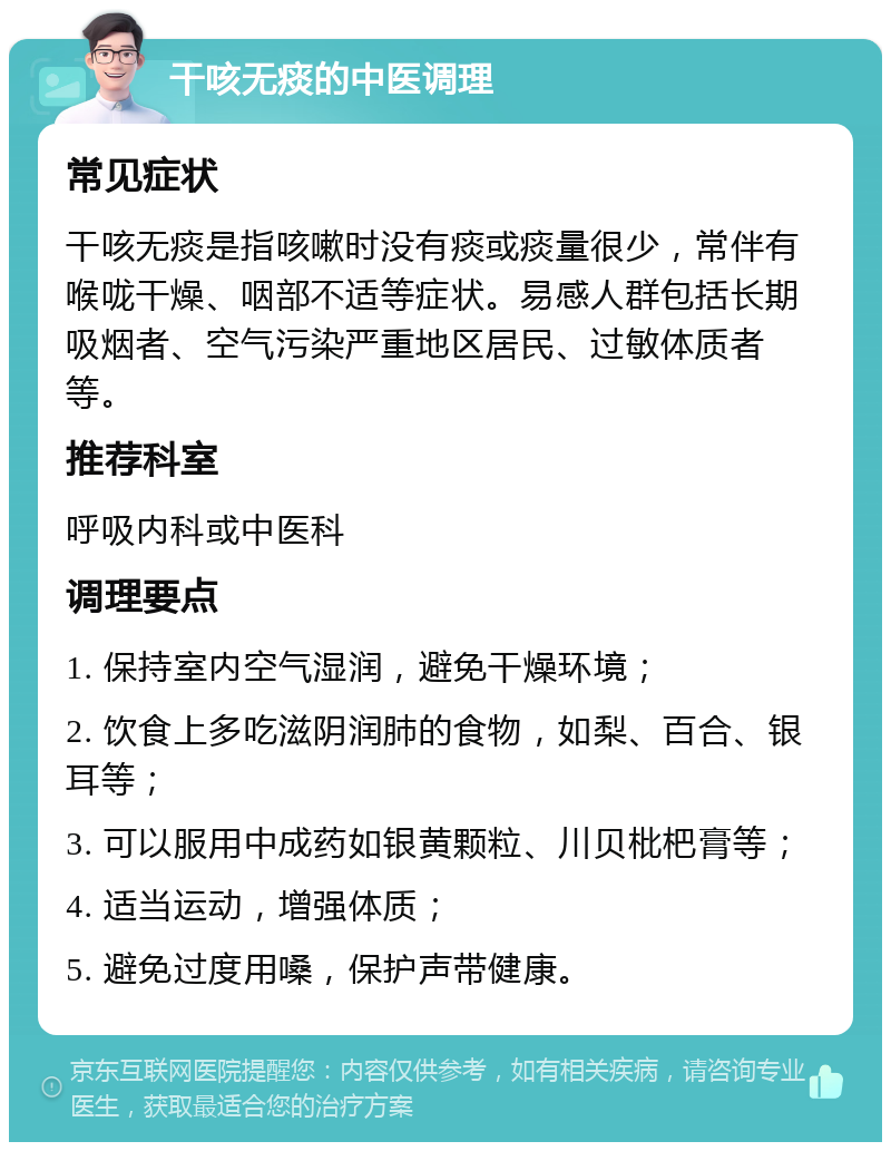 干咳无痰的中医调理 常见症状 干咳无痰是指咳嗽时没有痰或痰量很少，常伴有喉咙干燥、咽部不适等症状。易感人群包括长期吸烟者、空气污染严重地区居民、过敏体质者等。 推荐科室 呼吸内科或中医科 调理要点 1. 保持室内空气湿润，避免干燥环境； 2. 饮食上多吃滋阴润肺的食物，如梨、百合、银耳等； 3. 可以服用中成药如银黄颗粒、川贝枇杷膏等； 4. 适当运动，增强体质； 5. 避免过度用嗓，保护声带健康。