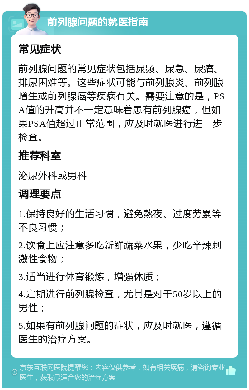 前列腺问题的就医指南 常见症状 前列腺问题的常见症状包括尿频、尿急、尿痛、排尿困难等。这些症状可能与前列腺炎、前列腺增生或前列腺癌等疾病有关。需要注意的是，PSA值的升高并不一定意味着患有前列腺癌，但如果PSA值超过正常范围，应及时就医进行进一步检查。 推荐科室 泌尿外科或男科 调理要点 1.保持良好的生活习惯，避免熬夜、过度劳累等不良习惯； 2.饮食上应注意多吃新鲜蔬菜水果，少吃辛辣刺激性食物； 3.适当进行体育锻炼，增强体质； 4.定期进行前列腺检查，尤其是对于50岁以上的男性； 5.如果有前列腺问题的症状，应及时就医，遵循医生的治疗方案。