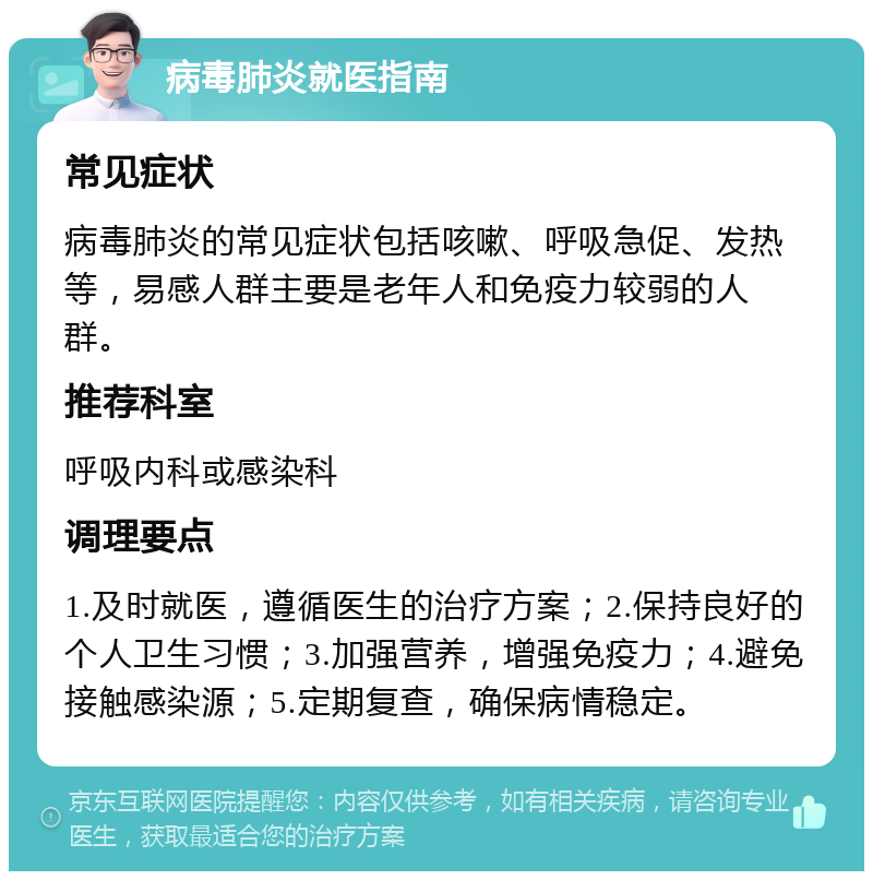 病毒肺炎就医指南 常见症状 病毒肺炎的常见症状包括咳嗽、呼吸急促、发热等，易感人群主要是老年人和免疫力较弱的人群。 推荐科室 呼吸内科或感染科 调理要点 1.及时就医，遵循医生的治疗方案；2.保持良好的个人卫生习惯；3.加强营养，增强免疫力；4.避免接触感染源；5.定期复查，确保病情稳定。