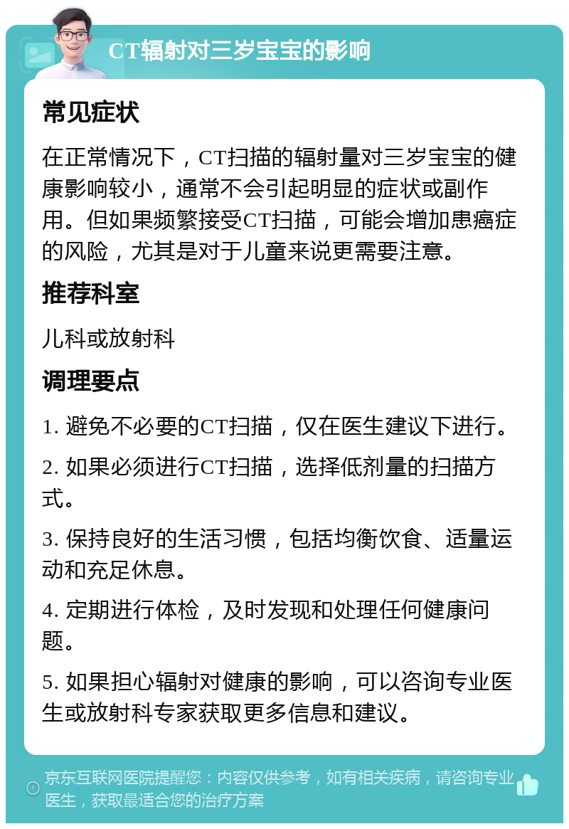 CT辐射对三岁宝宝的影响 常见症状 在正常情况下，CT扫描的辐射量对三岁宝宝的健康影响较小，通常不会引起明显的症状或副作用。但如果频繁接受CT扫描，可能会增加患癌症的风险，尤其是对于儿童来说更需要注意。 推荐科室 儿科或放射科 调理要点 1. 避免不必要的CT扫描，仅在医生建议下进行。 2. 如果必须进行CT扫描，选择低剂量的扫描方式。 3. 保持良好的生活习惯，包括均衡饮食、适量运动和充足休息。 4. 定期进行体检，及时发现和处理任何健康问题。 5. 如果担心辐射对健康的影响，可以咨询专业医生或放射科专家获取更多信息和建议。