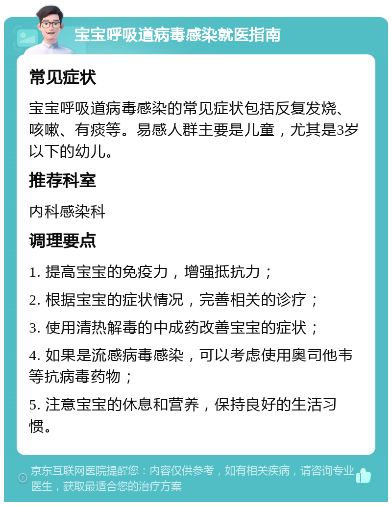 宝宝呼吸道病毒感染就医指南 常见症状 宝宝呼吸道病毒感染的常见症状包括反复发烧、咳嗽、有痰等。易感人群主要是儿童，尤其是3岁以下的幼儿。 推荐科室 内科感染科 调理要点 1. 提高宝宝的免疫力，增强抵抗力； 2. 根据宝宝的症状情况，完善相关的诊疗； 3. 使用清热解毒的中成药改善宝宝的症状； 4. 如果是流感病毒感染，可以考虑使用奥司他韦等抗病毒药物； 5. 注意宝宝的休息和营养，保持良好的生活习惯。