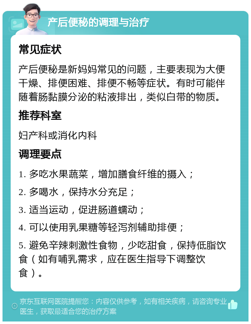 产后便秘的调理与治疗 常见症状 产后便秘是新妈妈常见的问题，主要表现为大便干燥、排便困难、排便不畅等症状。有时可能伴随着肠黏膜分泌的粘液排出，类似白带的物质。 推荐科室 妇产科或消化内科 调理要点 1. 多吃水果蔬菜，增加膳食纤维的摄入； 2. 多喝水，保持水分充足； 3. 适当运动，促进肠道蠕动； 4. 可以使用乳果糖等轻泻剂辅助排便； 5. 避免辛辣刺激性食物，少吃甜食，保持低脂饮食（如有哺乳需求，应在医生指导下调整饮食）。