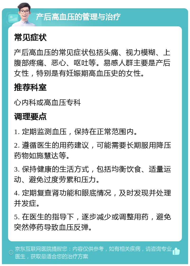 产后高血压的管理与治疗 常见症状 产后高血压的常见症状包括头痛、视力模糊、上腹部疼痛、恶心、呕吐等。易感人群主要是产后女性，特别是有妊娠期高血压史的女性。 推荐科室 心内科或高血压专科 调理要点 1. 定期监测血压，保持在正常范围内。 2. 遵循医生的用药建议，可能需要长期服用降压药物如施慧达等。 3. 保持健康的生活方式，包括均衡饮食、适量运动、避免过度劳累和压力。 4. 定期复查肾功能和眼底情况，及时发现并处理并发症。 5. 在医生的指导下，逐步减少或调整用药，避免突然停药导致血压反弹。