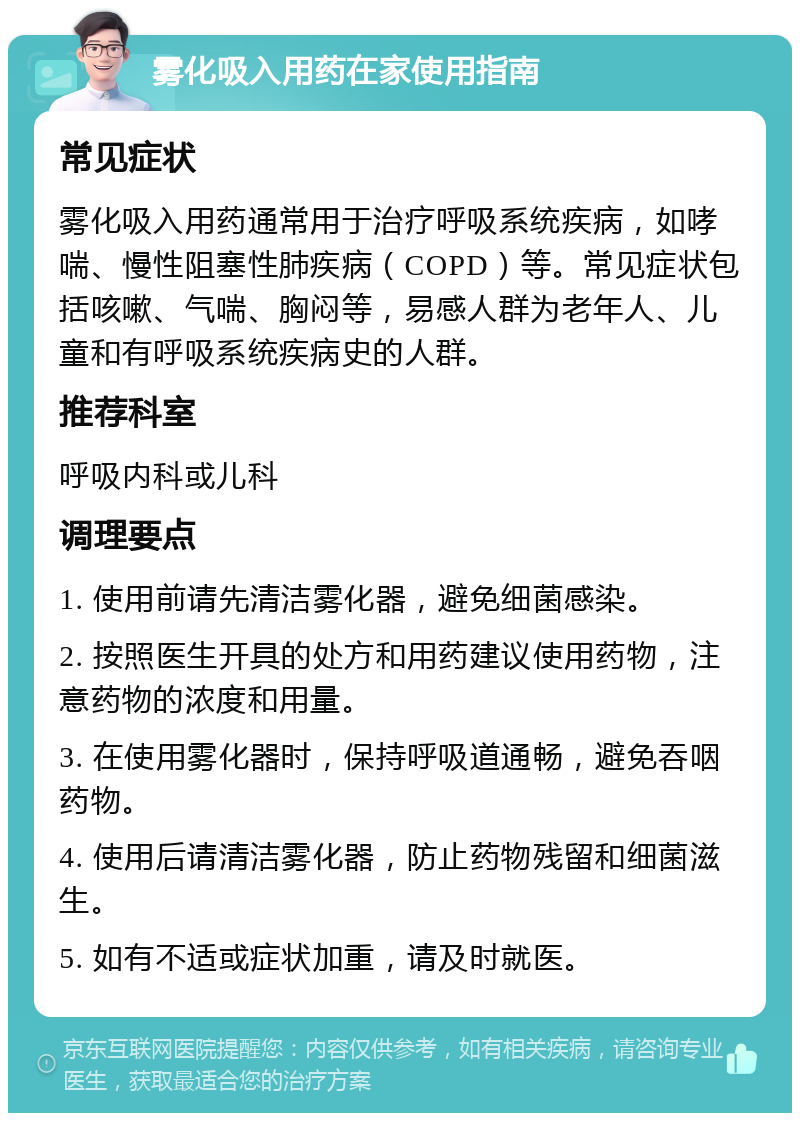 雾化吸入用药在家使用指南 常见症状 雾化吸入用药通常用于治疗呼吸系统疾病，如哮喘、慢性阻塞性肺疾病（COPD）等。常见症状包括咳嗽、气喘、胸闷等，易感人群为老年人、儿童和有呼吸系统疾病史的人群。 推荐科室 呼吸内科或儿科 调理要点 1. 使用前请先清洁雾化器，避免细菌感染。 2. 按照医生开具的处方和用药建议使用药物，注意药物的浓度和用量。 3. 在使用雾化器时，保持呼吸道通畅，避免吞咽药物。 4. 使用后请清洁雾化器，防止药物残留和细菌滋生。 5. 如有不适或症状加重，请及时就医。