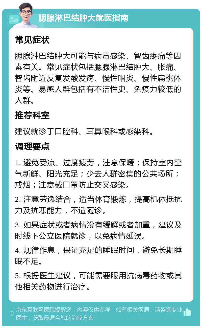 腮腺淋巴结肿大就医指南 常见症状 腮腺淋巴结肿大可能与病毒感染、智齿疼痛等因素有关。常见症状包括腮腺淋巴结肿大、胀痛、智齿附近反复发酸发疼、慢性咽炎、慢性扁桃体炎等。易感人群包括有不洁性史、免疫力较低的人群。 推荐科室 建议就诊于口腔科、耳鼻喉科或感染科。 调理要点 1. 避免受凉、过度疲劳，注意保暖；保持室内空气新鲜、阳光充足；少去人群密集的公共场所；戒烟；注意戴口罩防止交叉感染。 2. 注意劳逸结合，适当体育锻炼，提高机体抵抗力及抗寒能力，不适随诊。 3. 如果症状或者病情没有缓解或者加重，建议及时线下公立医院就诊，以免病情延误。 4. 规律作息，保证充足的睡眠时间，避免长期睡眠不足。 5. 根据医生建议，可能需要服用抗病毒药物或其他相关药物进行治疗。