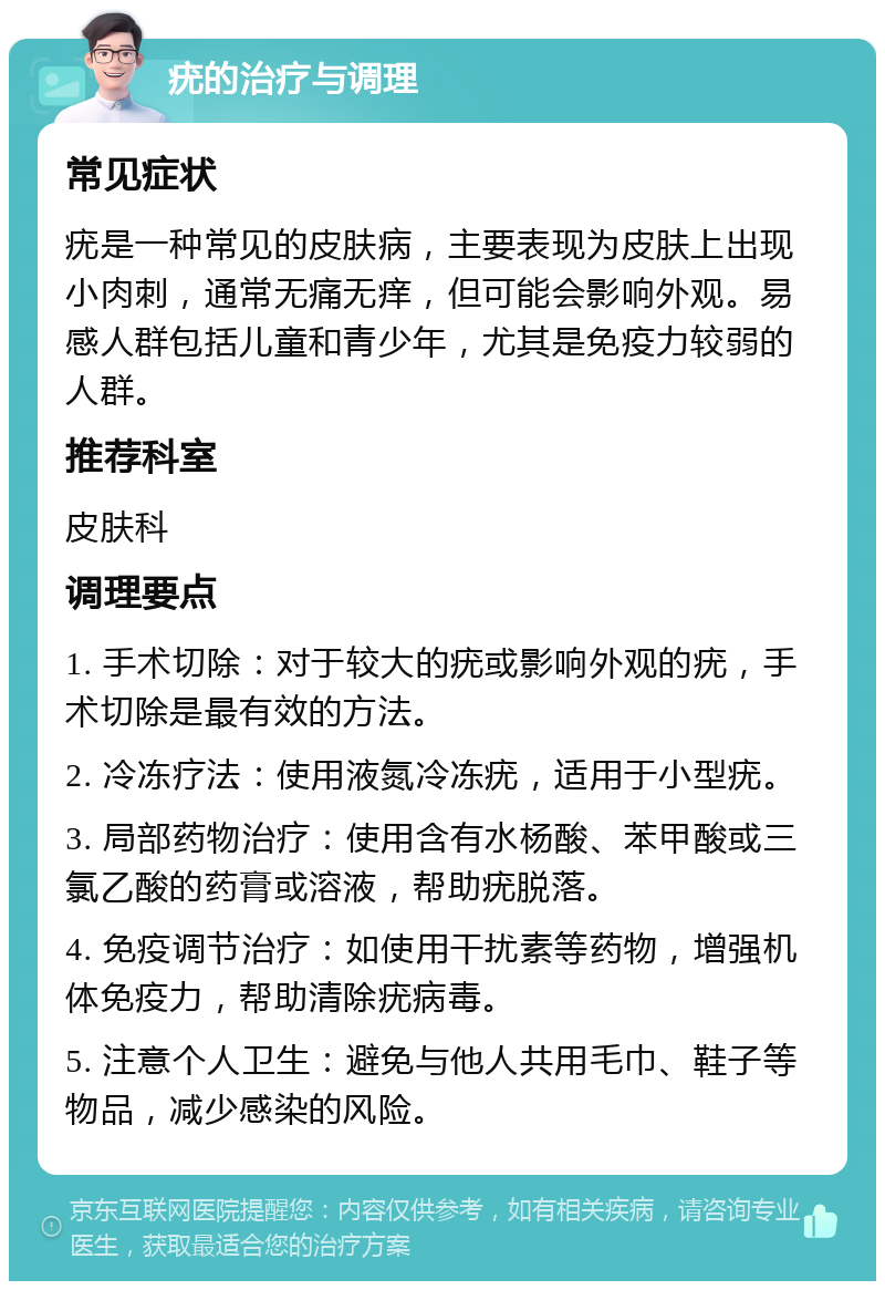 疣的治疗与调理 常见症状 疣是一种常见的皮肤病，主要表现为皮肤上出现小肉刺，通常无痛无痒，但可能会影响外观。易感人群包括儿童和青少年，尤其是免疫力较弱的人群。 推荐科室 皮肤科 调理要点 1. 手术切除：对于较大的疣或影响外观的疣，手术切除是最有效的方法。 2. 冷冻疗法：使用液氮冷冻疣，适用于小型疣。 3. 局部药物治疗：使用含有水杨酸、苯甲酸或三氯乙酸的药膏或溶液，帮助疣脱落。 4. 免疫调节治疗：如使用干扰素等药物，增强机体免疫力，帮助清除疣病毒。 5. 注意个人卫生：避免与他人共用毛巾、鞋子等物品，减少感染的风险。