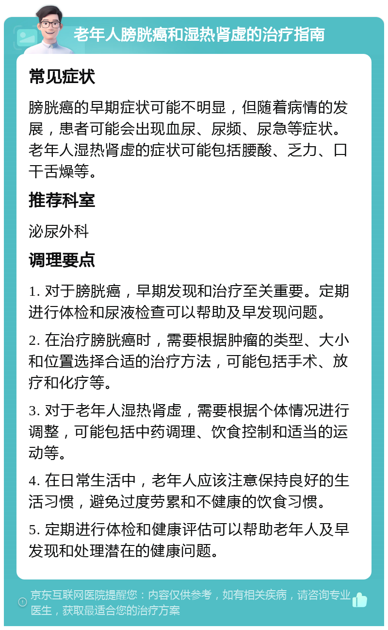 老年人膀胱癌和湿热肾虚的治疗指南 常见症状 膀胱癌的早期症状可能不明显，但随着病情的发展，患者可能会出现血尿、尿频、尿急等症状。老年人湿热肾虚的症状可能包括腰酸、乏力、口干舌燥等。 推荐科室 泌尿外科 调理要点 1. 对于膀胱癌，早期发现和治疗至关重要。定期进行体检和尿液检查可以帮助及早发现问题。 2. 在治疗膀胱癌时，需要根据肿瘤的类型、大小和位置选择合适的治疗方法，可能包括手术、放疗和化疗等。 3. 对于老年人湿热肾虚，需要根据个体情况进行调整，可能包括中药调理、饮食控制和适当的运动等。 4. 在日常生活中，老年人应该注意保持良好的生活习惯，避免过度劳累和不健康的饮食习惯。 5. 定期进行体检和健康评估可以帮助老年人及早发现和处理潜在的健康问题。