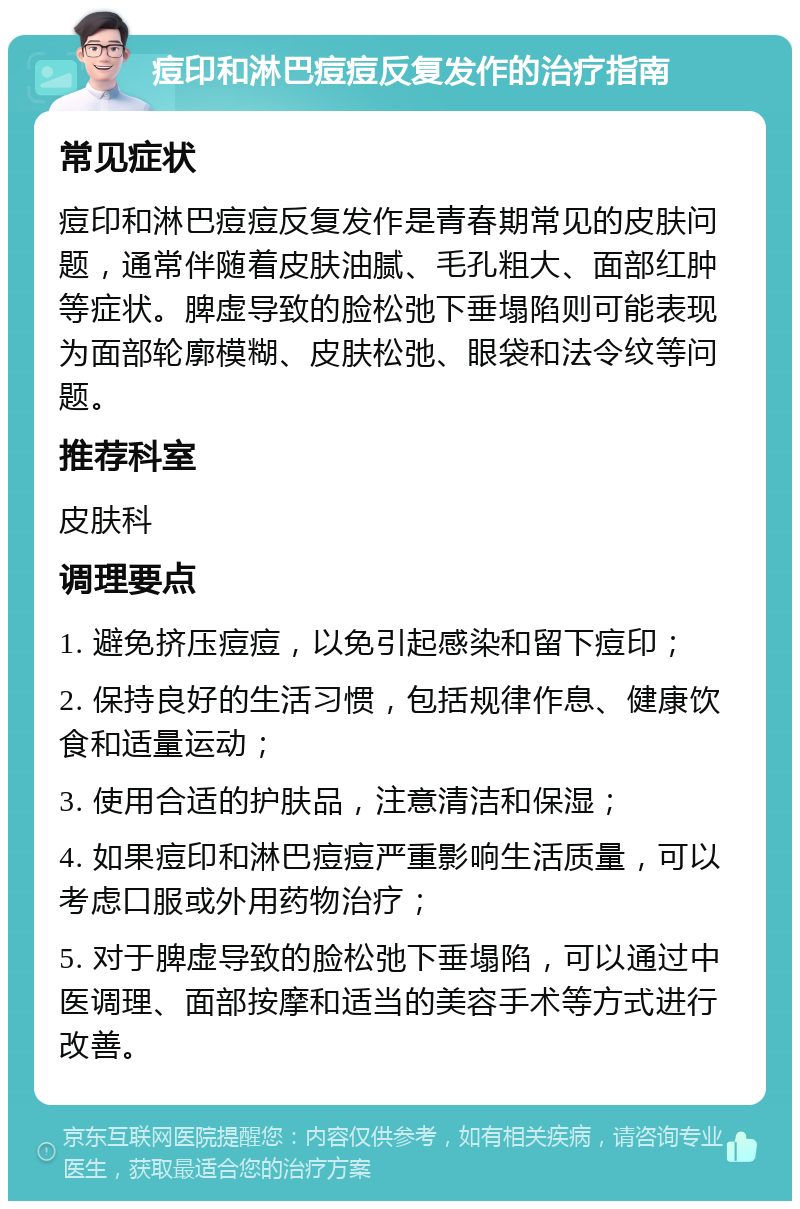 痘印和淋巴痘痘反复发作的治疗指南 常见症状 痘印和淋巴痘痘反复发作是青春期常见的皮肤问题，通常伴随着皮肤油腻、毛孔粗大、面部红肿等症状。脾虚导致的脸松弛下垂塌陷则可能表现为面部轮廓模糊、皮肤松弛、眼袋和法令纹等问题。 推荐科室 皮肤科 调理要点 1. 避免挤压痘痘，以免引起感染和留下痘印； 2. 保持良好的生活习惯，包括规律作息、健康饮食和适量运动； 3. 使用合适的护肤品，注意清洁和保湿； 4. 如果痘印和淋巴痘痘严重影响生活质量，可以考虑口服或外用药物治疗； 5. 对于脾虚导致的脸松弛下垂塌陷，可以通过中医调理、面部按摩和适当的美容手术等方式进行改善。