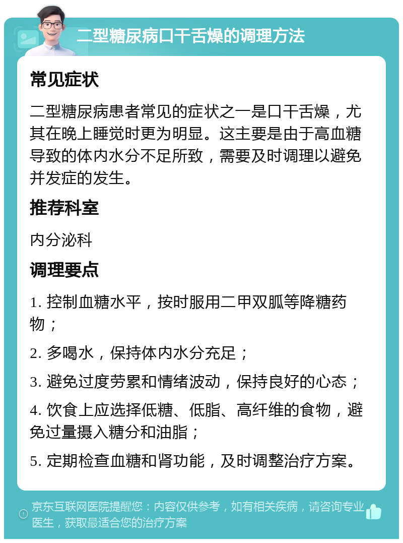 二型糖尿病口干舌燥的调理方法 常见症状 二型糖尿病患者常见的症状之一是口干舌燥，尤其在晚上睡觉时更为明显。这主要是由于高血糖导致的体内水分不足所致，需要及时调理以避免并发症的发生。 推荐科室 内分泌科 调理要点 1. 控制血糖水平，按时服用二甲双胍等降糖药物； 2. 多喝水，保持体内水分充足； 3. 避免过度劳累和情绪波动，保持良好的心态； 4. 饮食上应选择低糖、低脂、高纤维的食物，避免过量摄入糖分和油脂； 5. 定期检查血糖和肾功能，及时调整治疗方案。