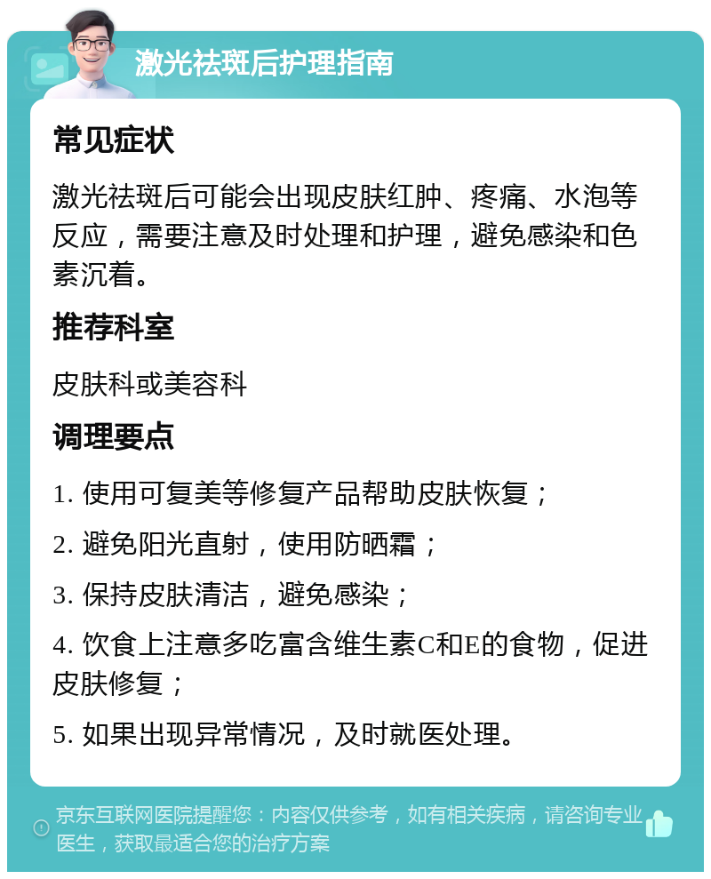 激光祛斑后护理指南 常见症状 激光祛斑后可能会出现皮肤红肿、疼痛、水泡等反应，需要注意及时处理和护理，避免感染和色素沉着。 推荐科室 皮肤科或美容科 调理要点 1. 使用可复美等修复产品帮助皮肤恢复； 2. 避免阳光直射，使用防晒霜； 3. 保持皮肤清洁，避免感染； 4. 饮食上注意多吃富含维生素C和E的食物，促进皮肤修复； 5. 如果出现异常情况，及时就医处理。