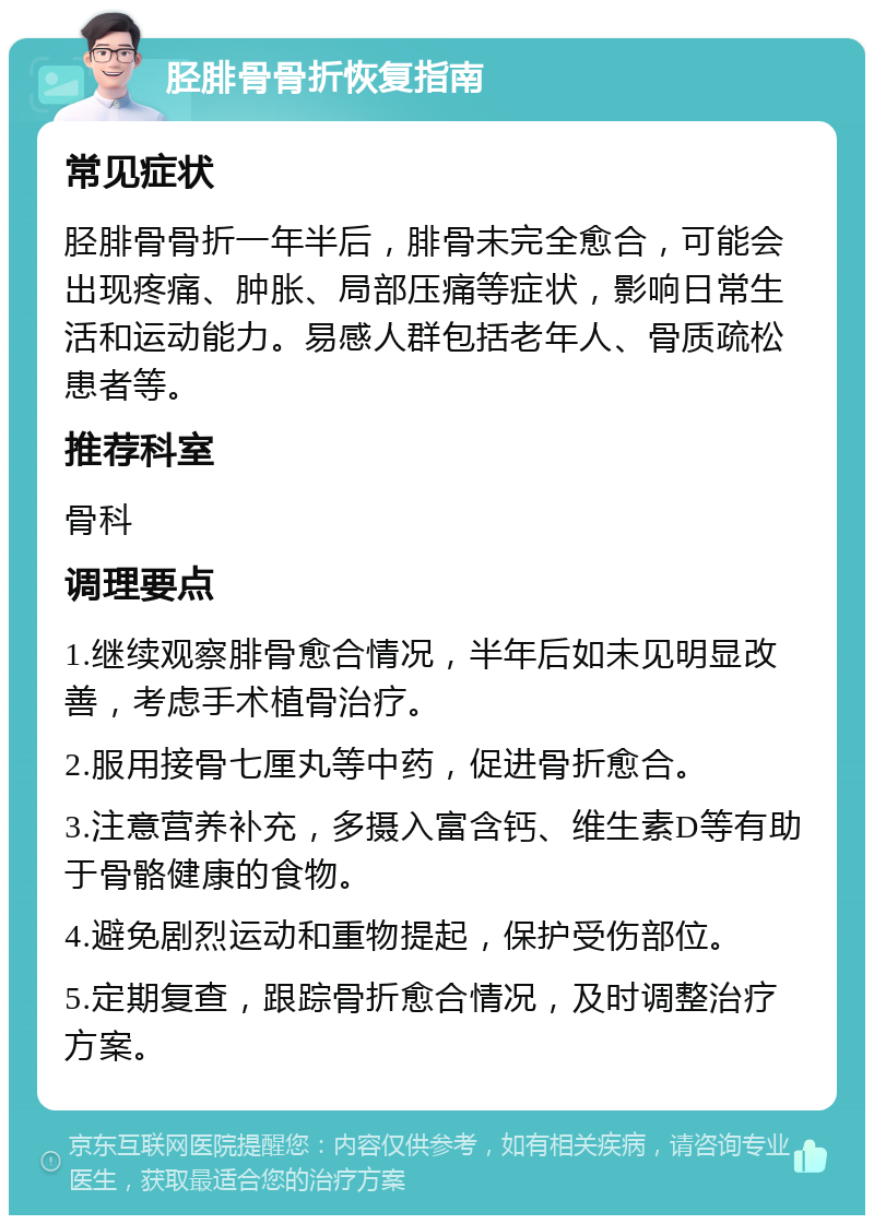 胫腓骨骨折恢复指南 常见症状 胫腓骨骨折一年半后，腓骨未完全愈合，可能会出现疼痛、肿胀、局部压痛等症状，影响日常生活和运动能力。易感人群包括老年人、骨质疏松患者等。 推荐科室 骨科 调理要点 1.继续观察腓骨愈合情况，半年后如未见明显改善，考虑手术植骨治疗。 2.服用接骨七厘丸等中药，促进骨折愈合。 3.注意营养补充，多摄入富含钙、维生素D等有助于骨骼健康的食物。 4.避免剧烈运动和重物提起，保护受伤部位。 5.定期复查，跟踪骨折愈合情况，及时调整治疗方案。