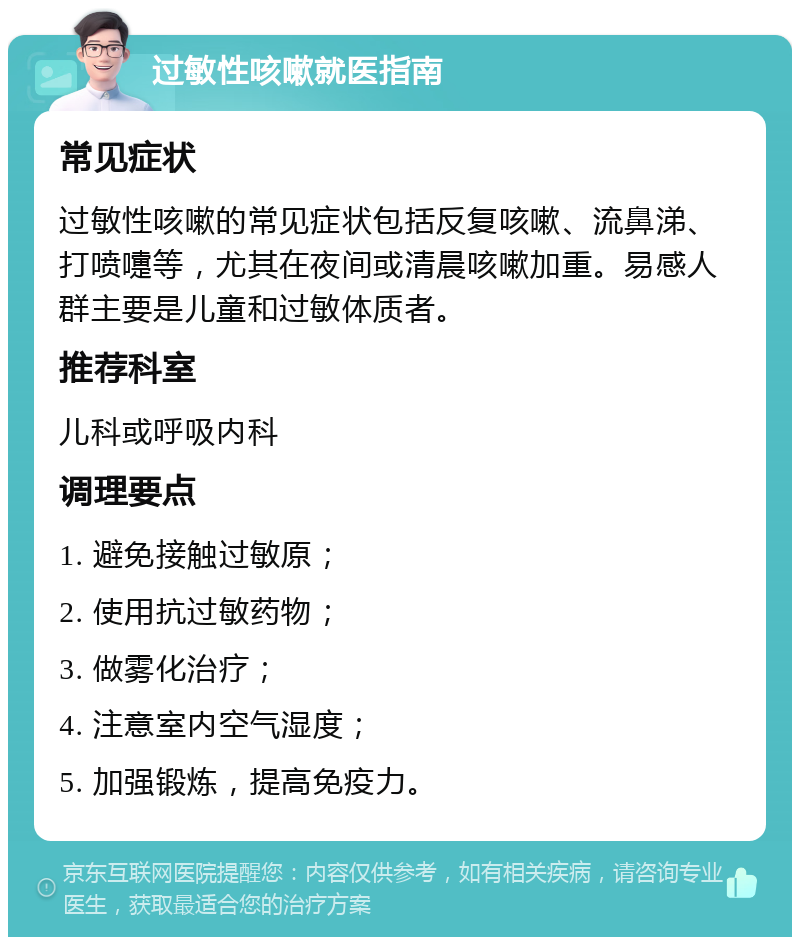 过敏性咳嗽就医指南 常见症状 过敏性咳嗽的常见症状包括反复咳嗽、流鼻涕、打喷嚏等，尤其在夜间或清晨咳嗽加重。易感人群主要是儿童和过敏体质者。 推荐科室 儿科或呼吸内科 调理要点 1. 避免接触过敏原； 2. 使用抗过敏药物； 3. 做雾化治疗； 4. 注意室内空气湿度； 5. 加强锻炼，提高免疫力。