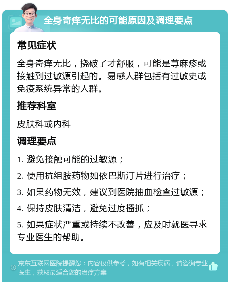 全身奇痒无比的可能原因及调理要点 常见症状 全身奇痒无比，挠破了才舒服，可能是荨麻疹或接触到过敏源引起的。易感人群包括有过敏史或免疫系统异常的人群。 推荐科室 皮肤科或内科 调理要点 1. 避免接触可能的过敏源； 2. 使用抗组胺药物如依巴斯汀片进行治疗； 3. 如果药物无效，建议到医院抽血检查过敏源； 4. 保持皮肤清洁，避免过度搔抓； 5. 如果症状严重或持续不改善，应及时就医寻求专业医生的帮助。