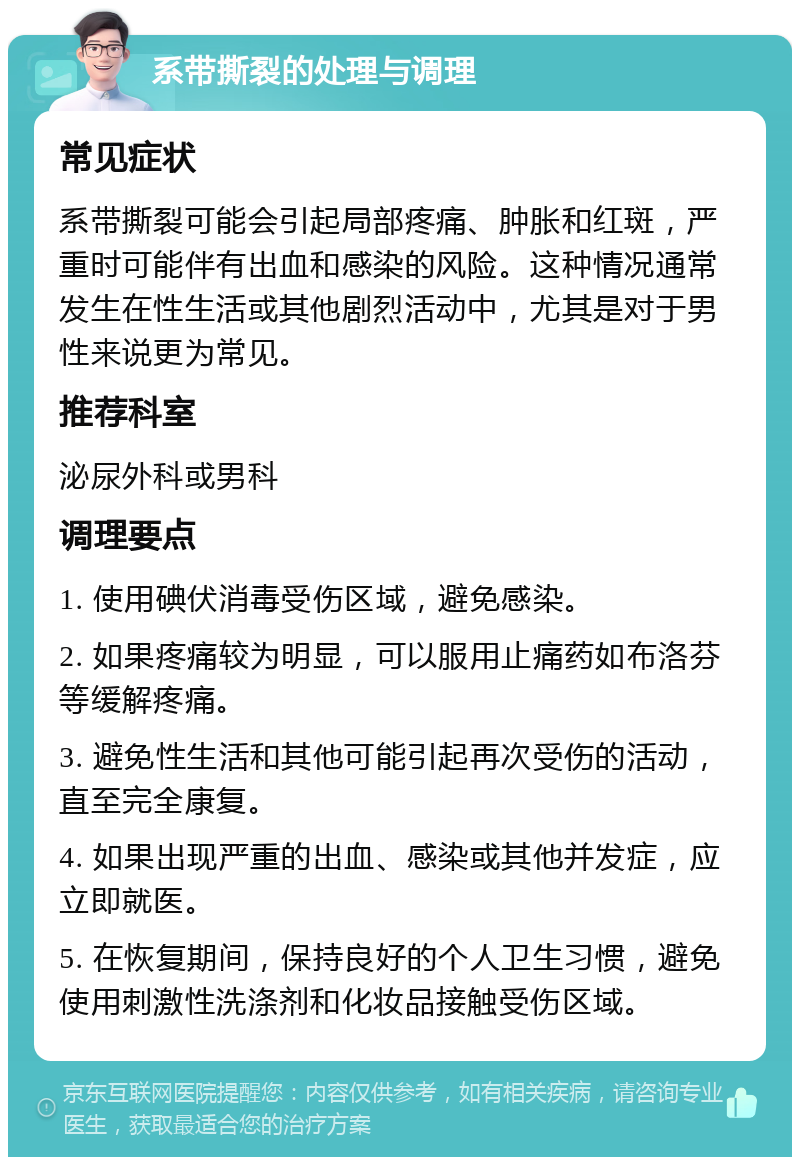 系带撕裂的处理与调理 常见症状 系带撕裂可能会引起局部疼痛、肿胀和红斑，严重时可能伴有出血和感染的风险。这种情况通常发生在性生活或其他剧烈活动中，尤其是对于男性来说更为常见。 推荐科室 泌尿外科或男科 调理要点 1. 使用碘伏消毒受伤区域，避免感染。 2. 如果疼痛较为明显，可以服用止痛药如布洛芬等缓解疼痛。 3. 避免性生活和其他可能引起再次受伤的活动，直至完全康复。 4. 如果出现严重的出血、感染或其他并发症，应立即就医。 5. 在恢复期间，保持良好的个人卫生习惯，避免使用刺激性洗涤剂和化妆品接触受伤区域。