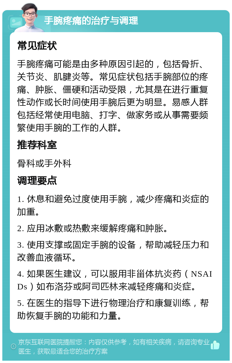 手腕疼痛的治疗与调理 常见症状 手腕疼痛可能是由多种原因引起的，包括骨折、关节炎、肌腱炎等。常见症状包括手腕部位的疼痛、肿胀、僵硬和活动受限，尤其是在进行重复性动作或长时间使用手腕后更为明显。易感人群包括经常使用电脑、打字、做家务或从事需要频繁使用手腕的工作的人群。 推荐科室 骨科或手外科 调理要点 1. 休息和避免过度使用手腕，减少疼痛和炎症的加重。 2. 应用冰敷或热敷来缓解疼痛和肿胀。 3. 使用支撑或固定手腕的设备，帮助减轻压力和改善血液循环。 4. 如果医生建议，可以服用非甾体抗炎药（NSAIDs）如布洛芬或阿司匹林来减轻疼痛和炎症。 5. 在医生的指导下进行物理治疗和康复训练，帮助恢复手腕的功能和力量。