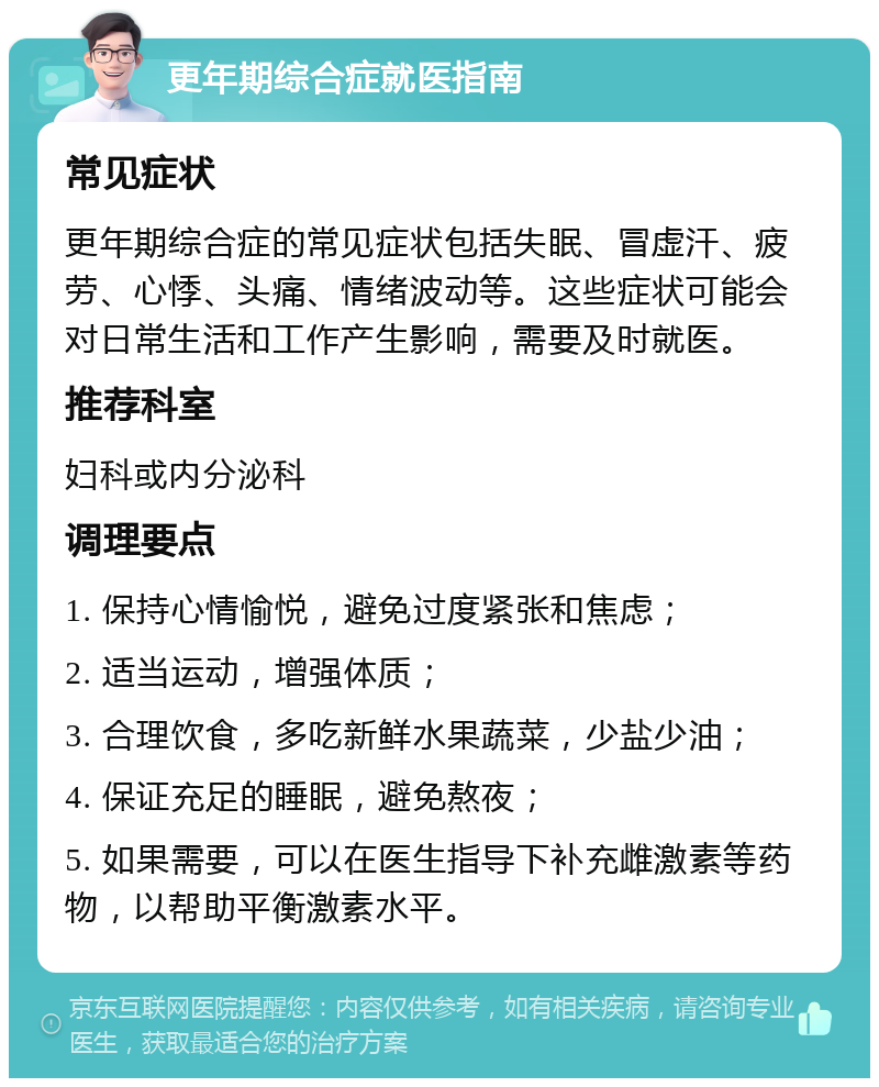 更年期综合症就医指南 常见症状 更年期综合症的常见症状包括失眠、冒虚汗、疲劳、心悸、头痛、情绪波动等。这些症状可能会对日常生活和工作产生影响，需要及时就医。 推荐科室 妇科或内分泌科 调理要点 1. 保持心情愉悦，避免过度紧张和焦虑； 2. 适当运动，增强体质； 3. 合理饮食，多吃新鲜水果蔬菜，少盐少油； 4. 保证充足的睡眠，避免熬夜； 5. 如果需要，可以在医生指导下补充雌激素等药物，以帮助平衡激素水平。