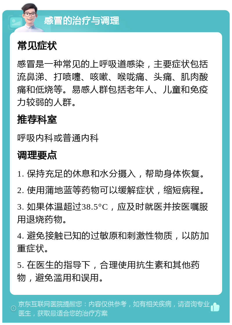 感冒的治疗与调理 常见症状 感冒是一种常见的上呼吸道感染，主要症状包括流鼻涕、打喷嚏、咳嗽、喉咙痛、头痛、肌肉酸痛和低烧等。易感人群包括老年人、儿童和免疫力较弱的人群。 推荐科室 呼吸内科或普通内科 调理要点 1. 保持充足的休息和水分摄入，帮助身体恢复。 2. 使用蒲地蓝等药物可以缓解症状，缩短病程。 3. 如果体温超过38.5°C，应及时就医并按医嘱服用退烧药物。 4. 避免接触已知的过敏原和刺激性物质，以防加重症状。 5. 在医生的指导下，合理使用抗生素和其他药物，避免滥用和误用。