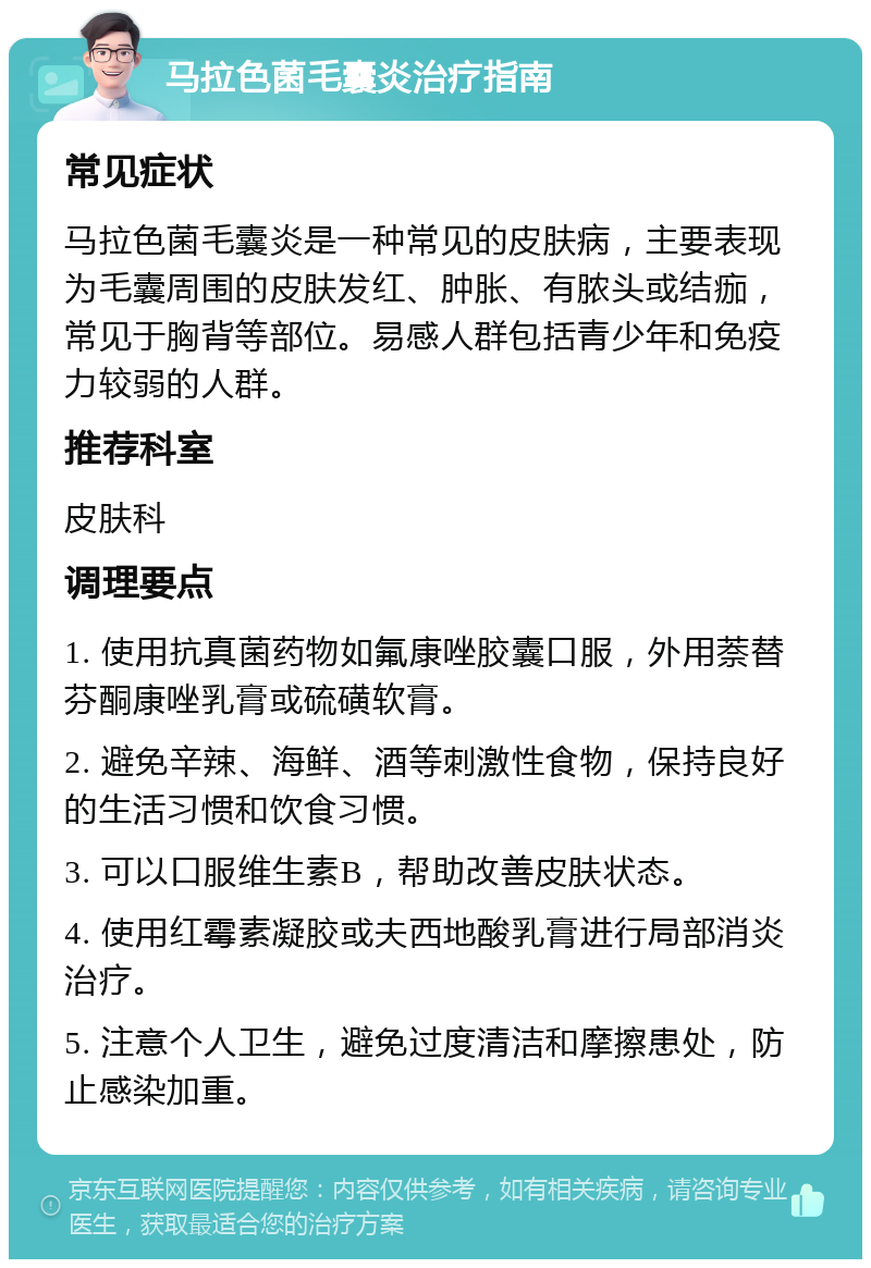 马拉色菌毛囊炎治疗指南 常见症状 马拉色菌毛囊炎是一种常见的皮肤病，主要表现为毛囊周围的皮肤发红、肿胀、有脓头或结痂，常见于胸背等部位。易感人群包括青少年和免疫力较弱的人群。 推荐科室 皮肤科 调理要点 1. 使用抗真菌药物如氟康唑胶囊口服，外用萘替芬酮康唑乳膏或硫磺软膏。 2. 避免辛辣、海鲜、酒等刺激性食物，保持良好的生活习惯和饮食习惯。 3. 可以口服维生素B，帮助改善皮肤状态。 4. 使用红霉素凝胶或夫西地酸乳膏进行局部消炎治疗。 5. 注意个人卫生，避免过度清洁和摩擦患处，防止感染加重。