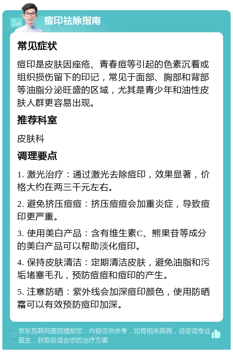 痘印祛除指南 常见症状 痘印是皮肤因痤疮、青春痘等引起的色素沉着或组织损伤留下的印记，常见于面部、胸部和背部等油脂分泌旺盛的区域，尤其是青少年和油性皮肤人群更容易出现。 推荐科室 皮肤科 调理要点 1. 激光治疗：通过激光去除痘印，效果显著，价格大约在两三千元左右。 2. 避免挤压痘痘：挤压痘痘会加重炎症，导致痘印更严重。 3. 使用美白产品：含有维生素C、熊果苷等成分的美白产品可以帮助淡化痘印。 4. 保持皮肤清洁：定期清洁皮肤，避免油脂和污垢堵塞毛孔，预防痘痘和痘印的产生。 5. 注意防晒：紫外线会加深痘印颜色，使用防晒霜可以有效预防痘印加深。